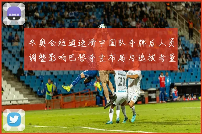 冬奥会短道速滑中国队夺牌后人员调整影响巴黎夺金布局与选拔考量