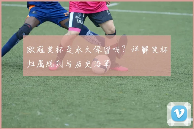 欧冠奖杯是永久保留吗？详解奖杯归属规则与历史沿革