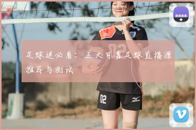 足球迷必看：五大可靠足球直播源推荐与测试