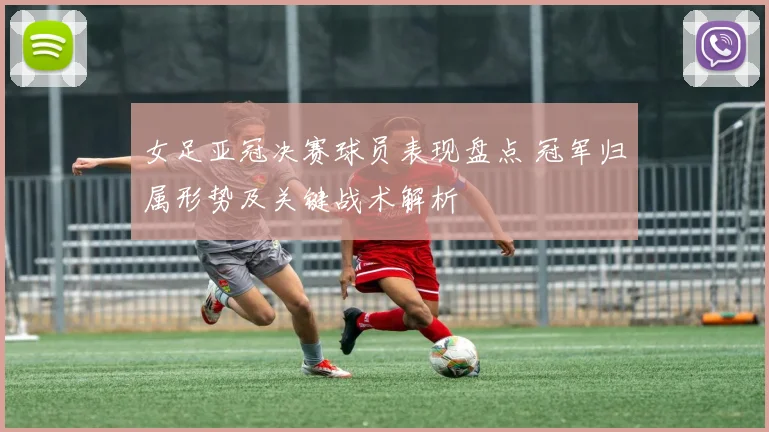 女足亚冠决赛球员表现盘点 冠军归属形势及关键战术解析