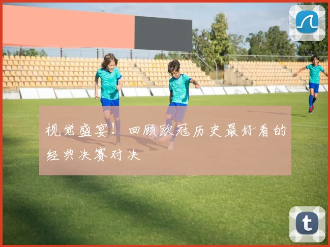 视觉盛宴！回顾欧冠历史最好看的经典决赛对决