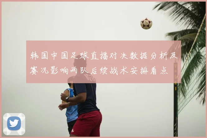 韩国中国足球直播对决数据分析及赛况影响两队后续战术安排看点