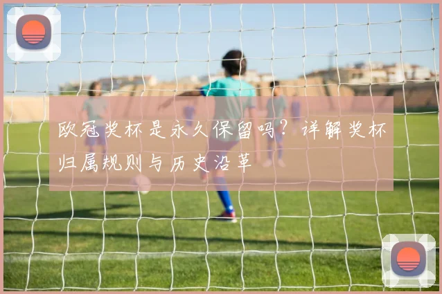 欧冠奖杯是永久保留吗？详解奖杯归属规则与历史沿革