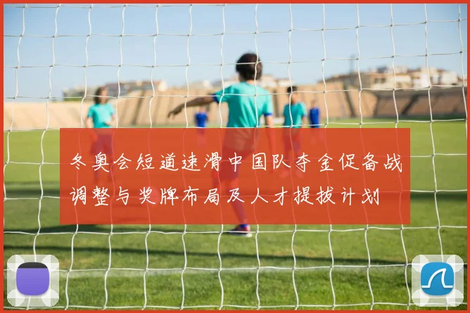 冬奥会短道速滑中国队夺金促备战调整与奖牌布局及人才提拔计划