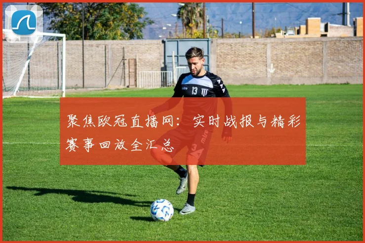 聚焦欧冠直播网：实时战报与精彩赛事回放全汇总