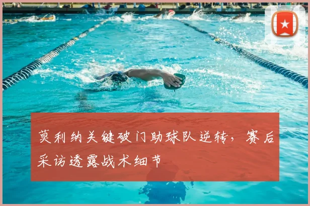 莫利纳关键破门助球队逆转，赛后采访透露战术细节