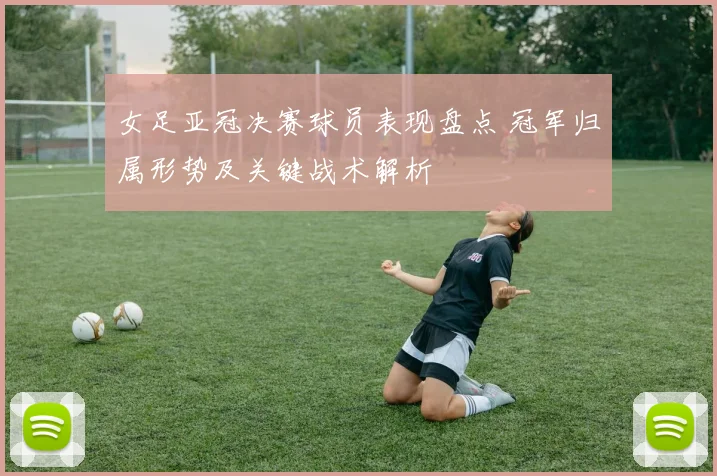 女足亚冠决赛球员表现盘点 冠军归属形势及关键战术解析