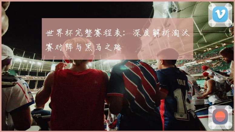 世界杯完整赛程表：深度解析淘汰赛对阵与黑马之路