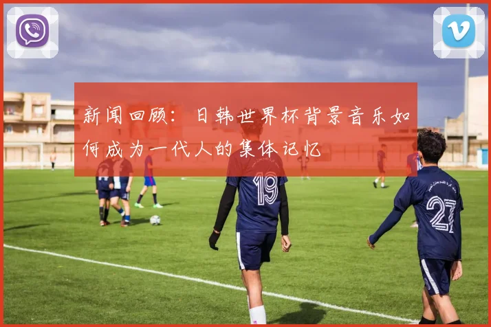 新闻回顾：日韩世界杯背景音乐如何成为一代人的集体记忆