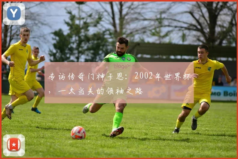 专访传奇门神卡恩：2002年世界杯，一夫当关的领袖之路