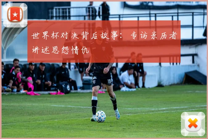 世界杯对决背后故事:专访亲历者讲述恩怨情仇