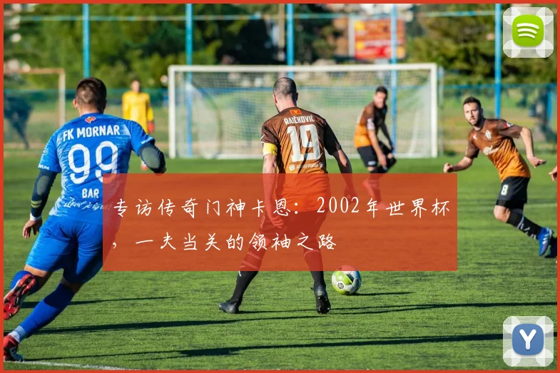 专访传奇门神卡恩：2002年世界杯，一夫当关的领袖之路