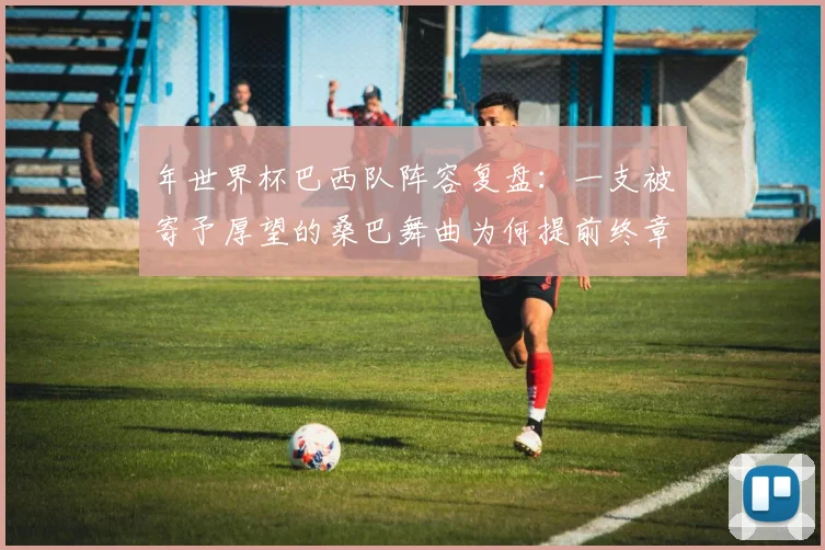 年世界杯巴西队阵容复盘：一支被寄予厚望的桑巴舞曲为何提前终章？