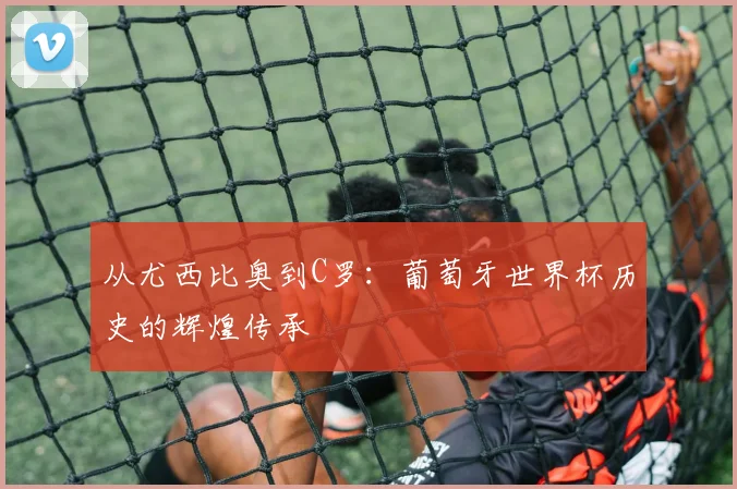 从尤西比奥到C罗：葡萄牙世界杯历史的辉煌传承